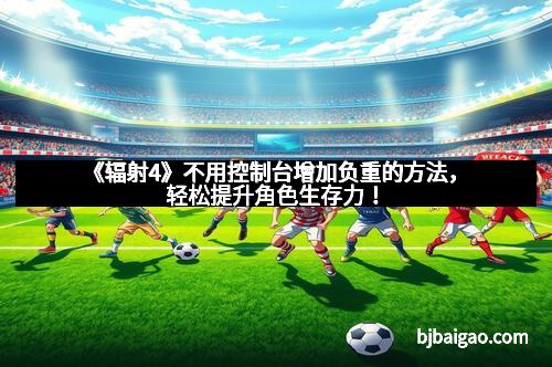 《辐射4》不用控制台增加负重的方法，轻松提升角色生存力！